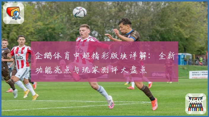 企鹅体育中超精彩版块详解：全新功能亮点与玩家测评大盘点