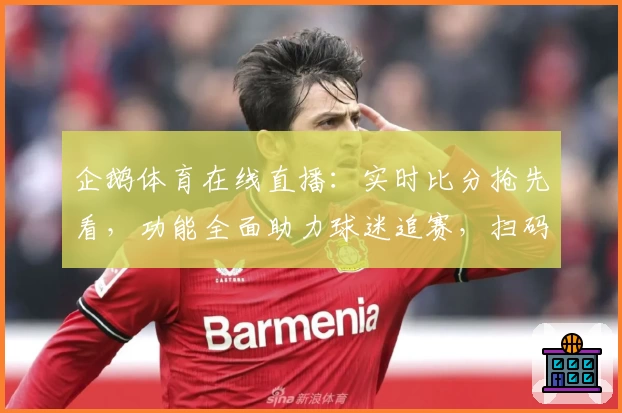 企鹅体育在线直播：实时比分抢先看，功能全面助力球迷追赛，扫码下载App尽享赛事魅力