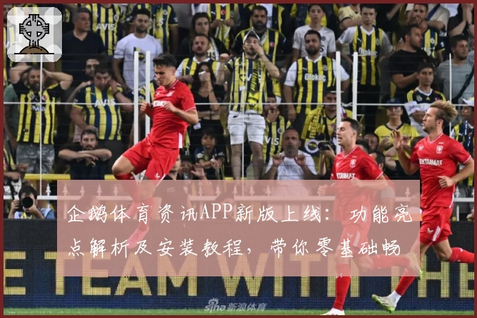 企鹅体育资讯APP新版上线：功能亮点解析及安装教程，带你零基础畅享精彩体育内容