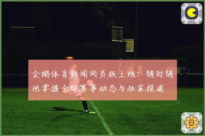 企鹅体育新闻网页版上线：随时随地掌握全球赛事动态与独家报道