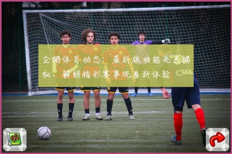 企鹅体育动态：最新版功能亮点揭秘，解锁精彩赛事观看新体验