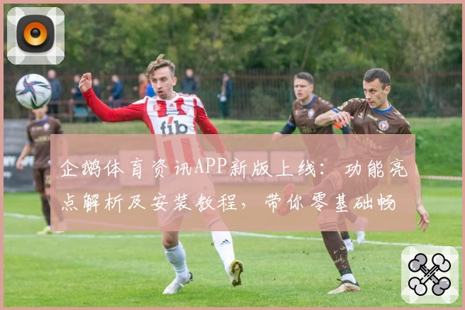 企鹅体育资讯APP新版上线：功能亮点解析及安装教程，带你零基础畅享精彩体育内容