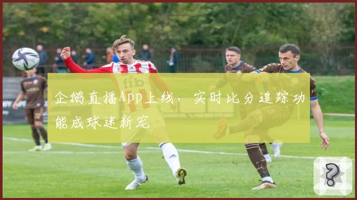 企鹅直播App上线，实时比分追踪功能成球迷新宠