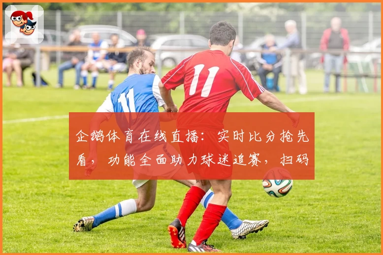企鹅体育在线直播：实时比分抢先看，功能全面助力球迷追赛，扫码下载App尽享赛事魅力
