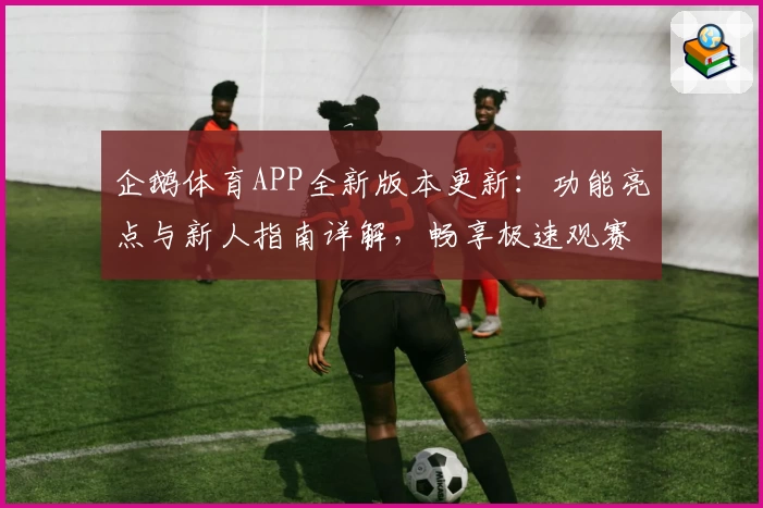 企鹅体育APP全新版本更新：功能亮点与新人指南详解，畅享极速观赛体验