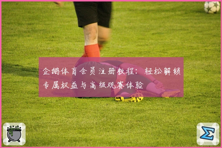 企鹅体育会员注册教程：轻松解锁专属权益与高级观赛体验