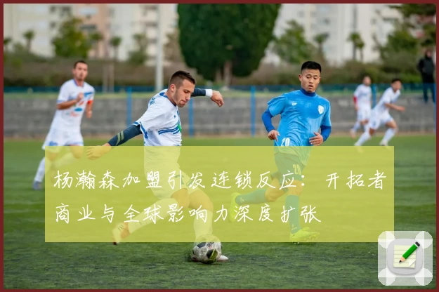 杨瀚森加盟引发连锁反应：开拓者商业与全球影响力深度扩张