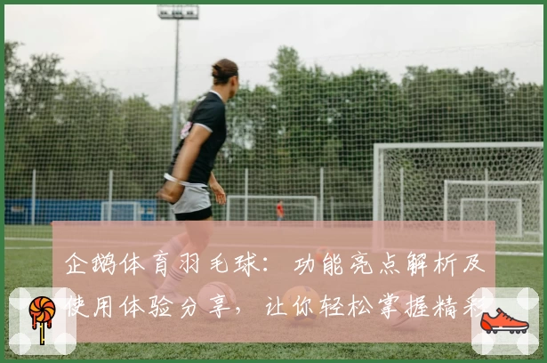 企鹅体育羽毛球：功能亮点解析及使用体验分享，让你轻松掌握精彩赛事