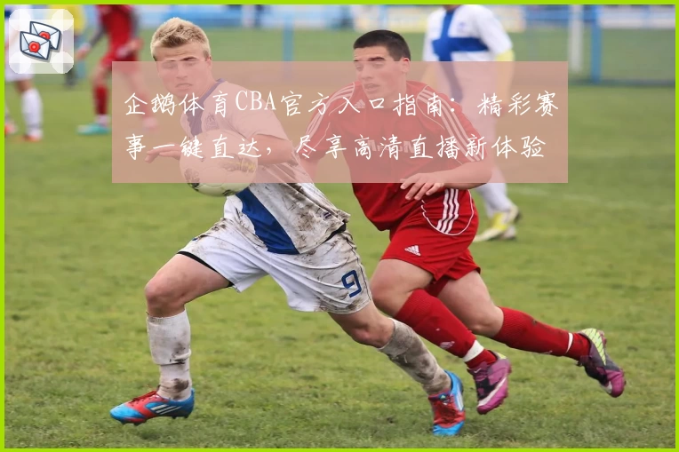 企鹅体育CBA官方入口指南：精彩赛事一键直达，尽享高清直播新体验