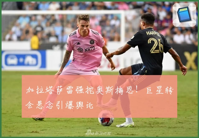 加拉塔萨雷强挖奥斯梅恩！巨星转会悬念引爆舆论