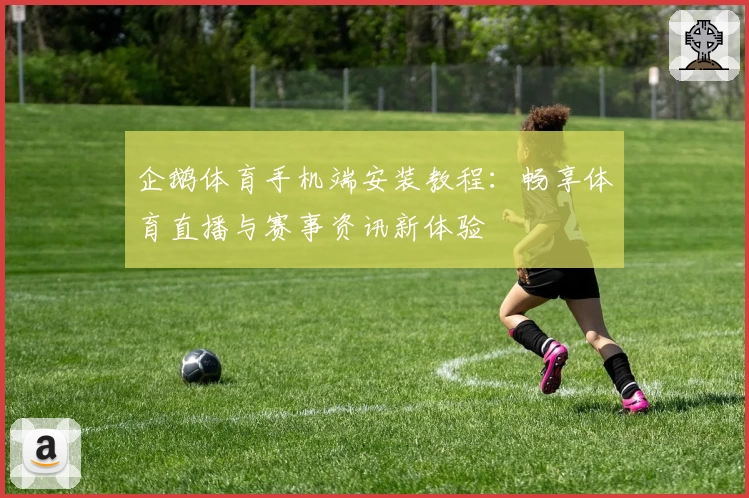 企鹅体育手机端安装教程：畅享体育直播与赛事资讯新体验