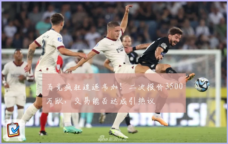 马竞疯狂追逐韦加！二次报价3500万欧，交易能否达成引热议