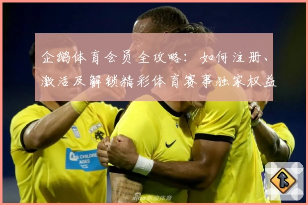 企鹅体育会员全攻略：如何注册、激活及解锁精彩体育赛事独家权益