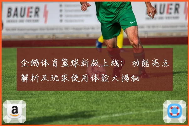 企鹅体育篮球新版上线：功能亮点解析及玩家使用体验大揭秘