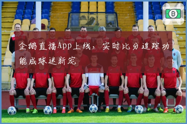 企鹅直播App上线，实时比分追踪功能成球迷新宠