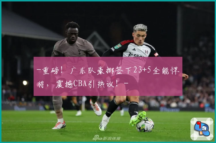 -重磅！广东队豪掷签下23+5全能悍将，震撼CBA引热议！-
